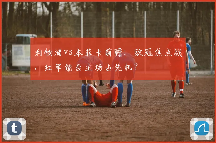 利物浦vs本菲卡前瞻：欧冠焦点战，红军能否主场占先机？
