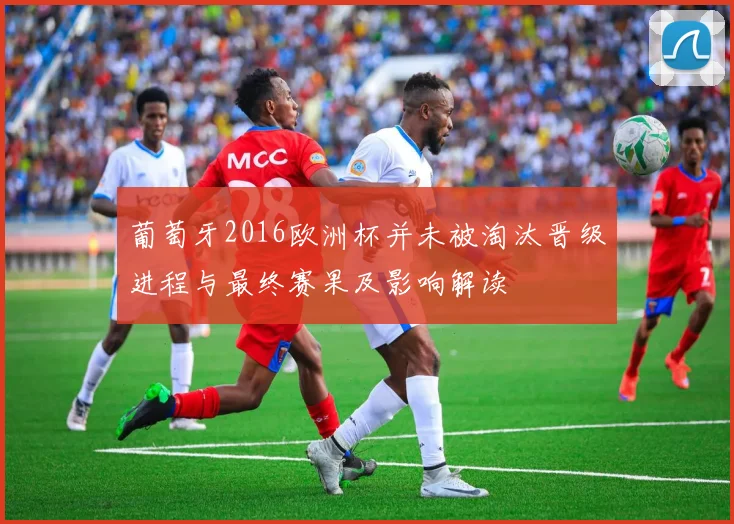 葡萄牙2016欧洲杯并未被淘汰晋级进程与最终赛果及影响解读