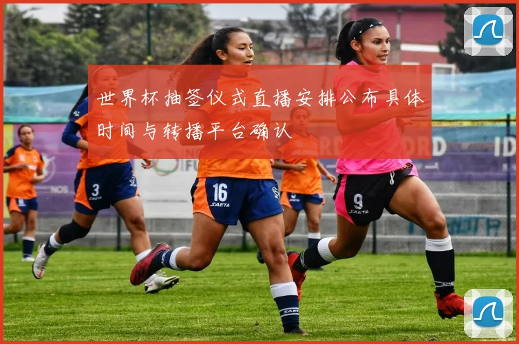 世界杯抽签仪式直播安排公布具体时间与转播平台确认