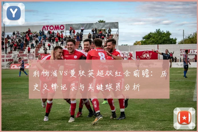 利物浦vs曼联英超双红会前瞻:历史交锋记录与关键球员分析