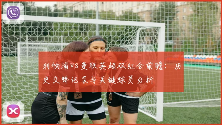 利物浦vs曼联英超双红会前瞻:历史交锋记录与关键球员分析