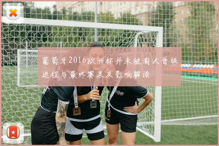 葡萄牙2016欧洲杯并未被淘汰晋级进程与最终赛果及影响解读
